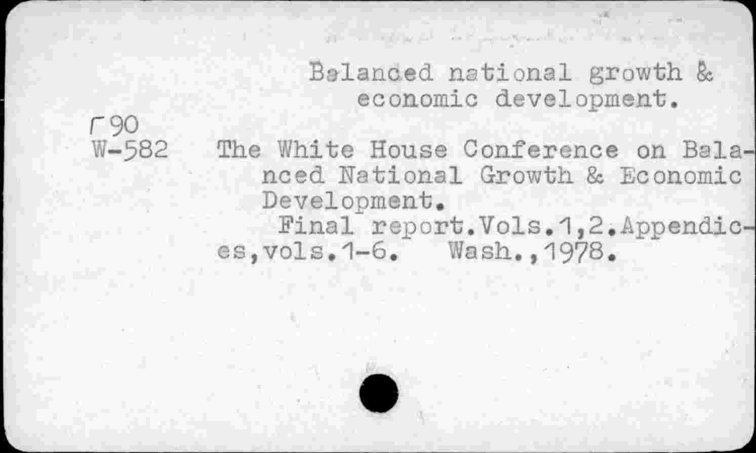 ﻿F90
W-582
Balanced national growth & economic development.
The White House Conference on Bala need National Growth & Economic Development.
Final report.Vols.1,2.Appendic es,vols.zl-6. Wash.,1978»